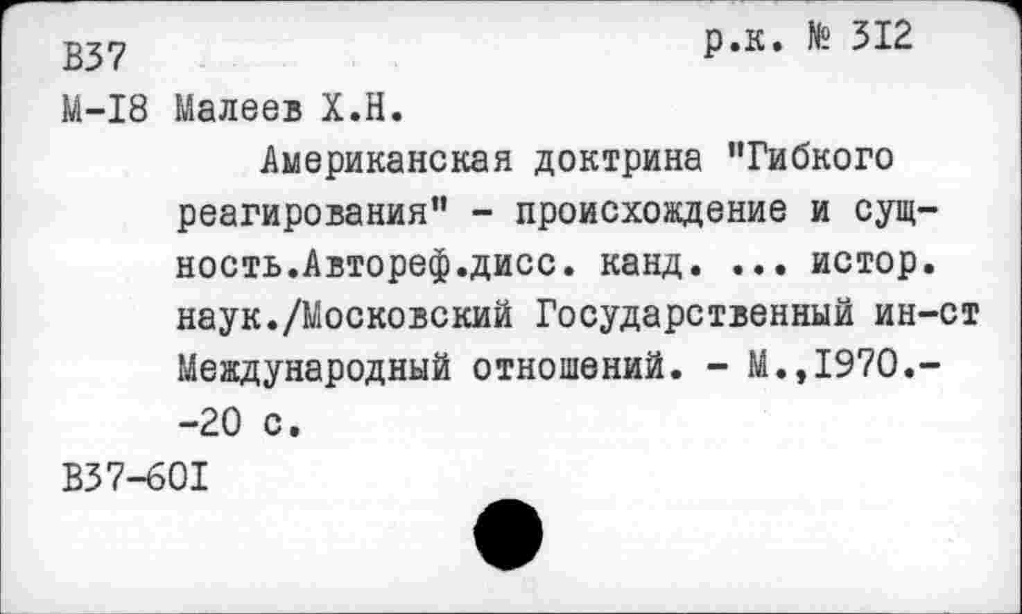 ﻿2^7	р.к. 512
М-18 Малеев Х.Н. Американская доктрина ’’Гибкого реагирования” - происхождение и сущность.Автореф.дисс. канд. ... истор. наук./Московский Государственный ин-ст Международный отношений. - М.,1970.--20 с.
В37-601